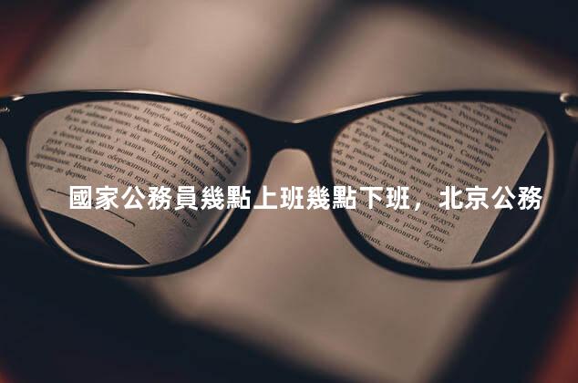 國家公務員幾點上班幾點下班，北京公務員幾點上班幾點下班